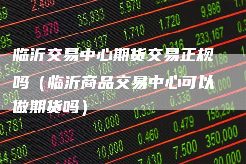 临沂交易中心期货交易正规吗（临沂商品交易中心可以做期货吗）