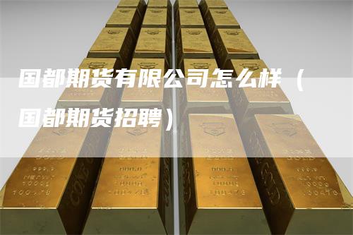 国都期货有限公司怎么样（国都期货招聘）