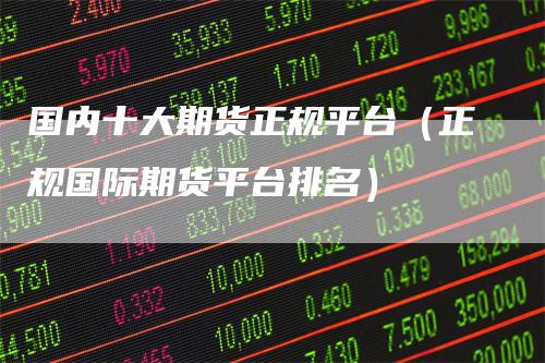 国内十大期货正规平台（正规国际期货平台排名）