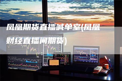 凤凰期货直播喊单室(凤凰财经直播间期货)