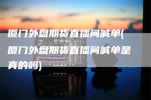 厦门外盘期货直播间喊单(厦门外盘期货直播间喊单是真的吗)