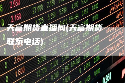 天富期货直播间(天富期货联系电话)