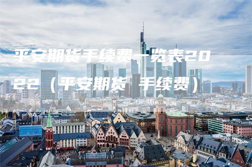 平安期货手续费一览表2022（平安期货 手续费）