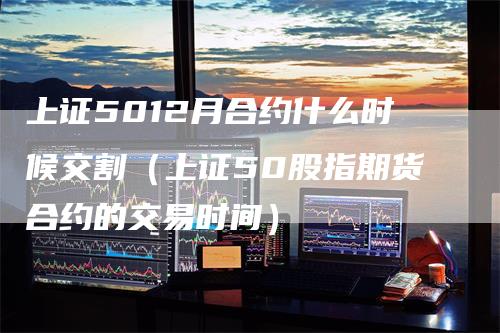 上证5012月合约什么时候交割（上证50股指期货合约的交易时间）