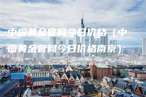 中国黄金官网今日价格（中国黄金官网今日价格南京）