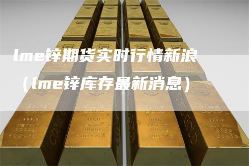 lme锌期货实时行情新浪（lme锌库存最新消息）
