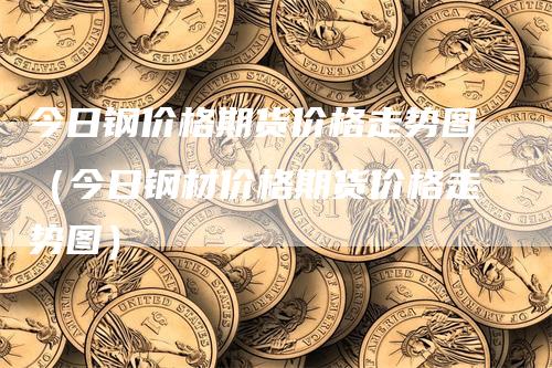 今日钢价格期货价格走势图（今日钢材价格期货价格走势图）