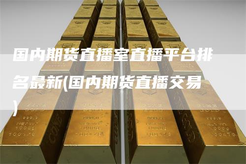 国内期货直播室直播平台排名最新(国内期货直播交易)