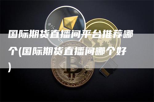 国际期货直播间平台推荐哪个(国际期货直播间哪个好)