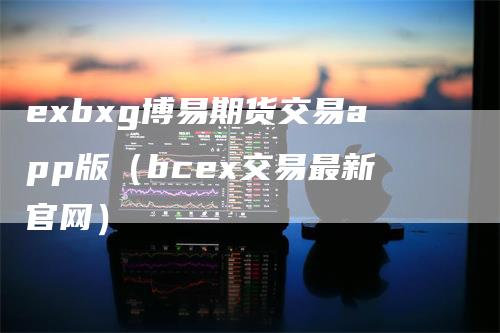 exbxg博易期货交易app版（bcex交易最新官网）