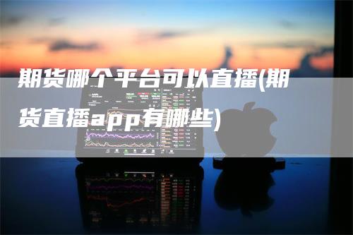 期货哪个平台可以直播(期货直播app有哪些)