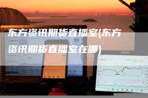 东方资讯期货直播室(东方资讯期货直播室在哪)