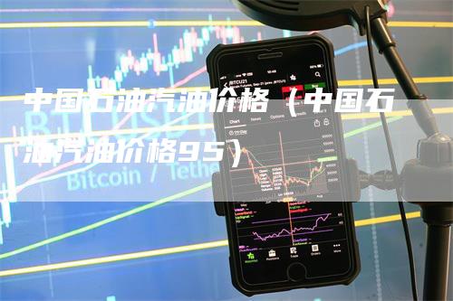 中国石油汽油价格（中国石油汽油价格95）