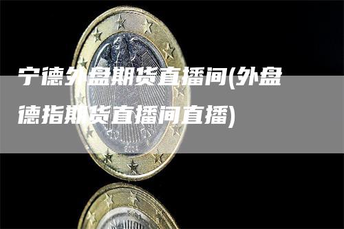 宁德外盘期货直播间(外盘德指期货直播间直播)
