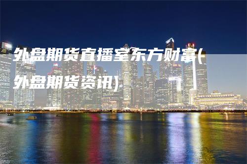 外盘期货直播室东方财富(外盘期货资讯)-天宇期货