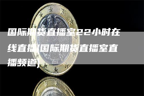 国际期货直播室22小时在线直播(国际期货直播室直播频道)