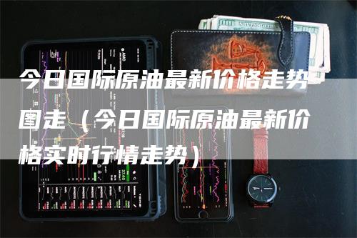今日国际原油最新价格走势图走（今日国际原油最新价格实时行情走势）