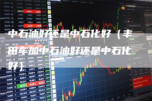 中石油好还是中石化好（丰田车加中石油好还是中石化好）