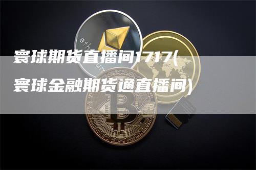 寰球期货直播间1717(寰球金融期货通直播间)