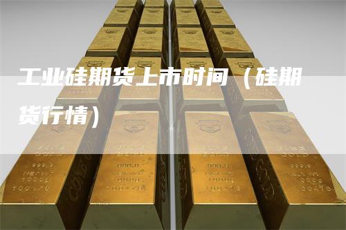 工业硅期货上市时间（硅期货行情）