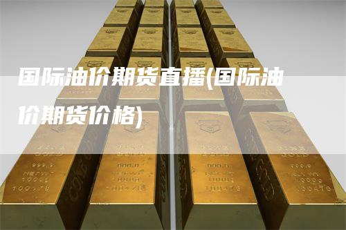 国际油价期货直播(国际油价期货价格)