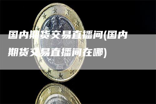 国内期货交易直播间(国内期货交易直播间在哪)