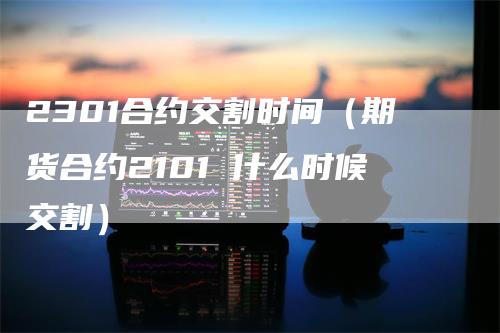 2301合约交割时间(期货合约2101 什么时候交割)-天宇期货