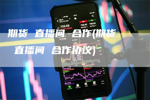 期货 直播间 合作(期货 直播间 合作协议)