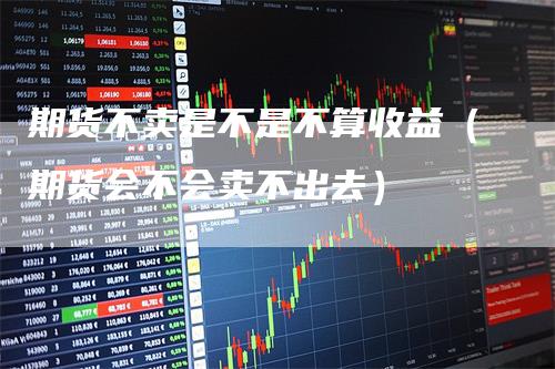 期货不卖是不是不算收益（期货会不会卖不出去）