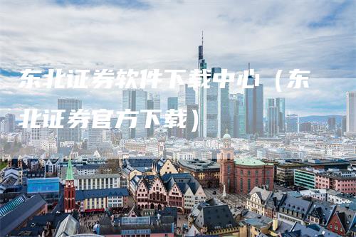 东北证券软件下载中心（东北证券官方下载）