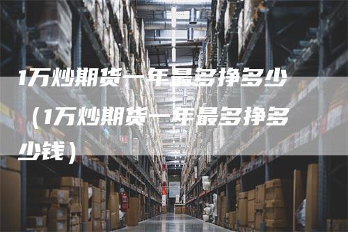 1万炒期货一年最多挣多少（1万炒期货一年最多挣多少钱）