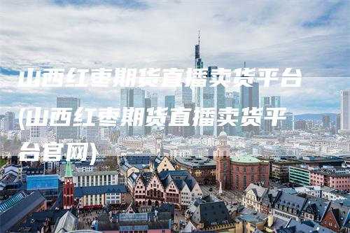 山西红枣期货直播卖货平台(山西红枣期货直播卖货平台官网)