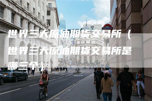 世界三大原油期货交易所（世界三大原油期货交易所是哪三个）