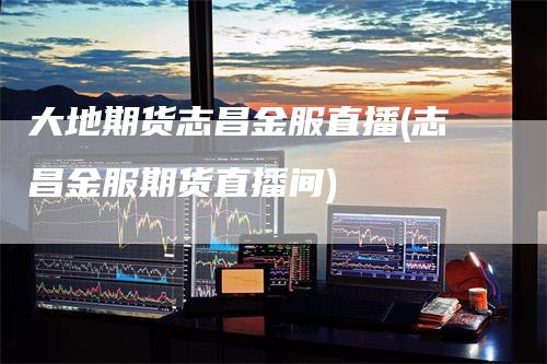 大地期货志昌金服直播(志昌金服期货直播间)