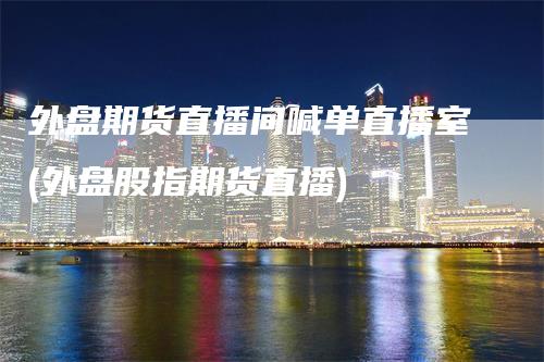 外盘期货直播间喊单直播室(外盘股指期货直播)-天宇期货