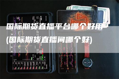 国际期货直播平台哪个好用(国际期货直播间哪个好)