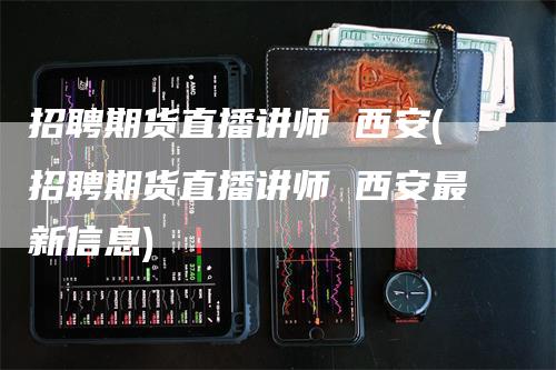 招聘期货直播讲师 西安(招聘期货直播讲师 西安最新信息)
