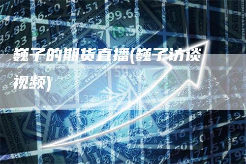 巍子的期货直播(巍子访谈视频)