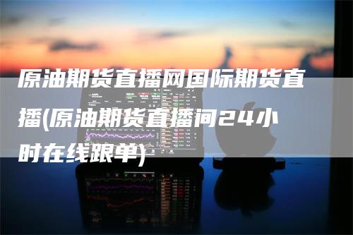 原油期货直播网国际期货直播(原油期货直播间24小时在线跟单)