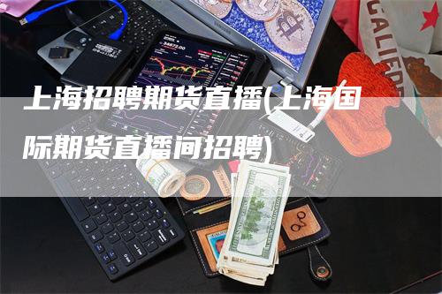 上海招聘期货直播(上海国际期货直播间招聘)
