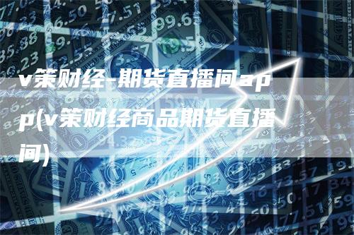 v策财经-期货直播间app(v策财经商品期货直播间)