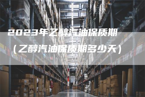 2023年乙醇汽油保质期（乙醇汽油保质期多少天）