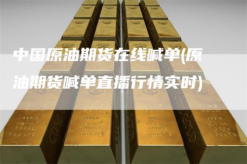 中国原油期货在线喊单(原油期货喊单直播行情实时)
