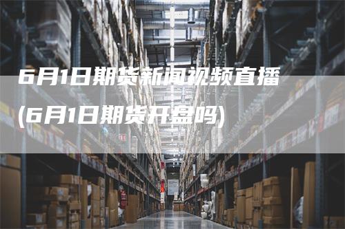6月1日期货新闻视频直播(6月1日期货开盘吗)