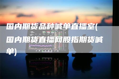 国内期货品种喊单直播室(国内期货直播网股指期货喊单)
