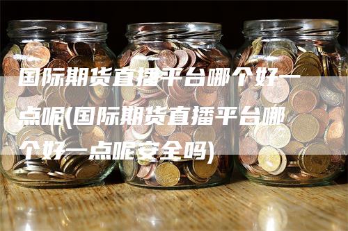 国际期货直播平台哪个好一点呢(国际期货直播平台哪个好一点呢安全吗)