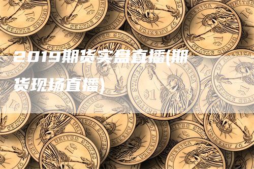 2019期货实盘直播(期货现场直播)