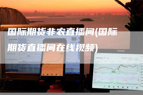 国际期货非农直播间(国际期货直播间在线视频)