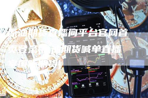 原油期货直播间平台官网首页登录(原油期货喊单直播室国际期货)