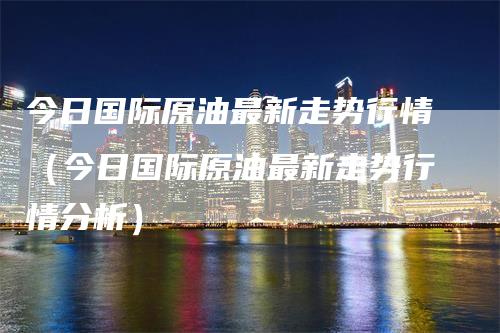 今日国际原油最新走势行情（今日国际原油最新走势行情分析）
